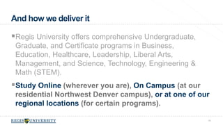 Regis University offers comprehensive Undergraduate, 
Graduate, and Certificate programs in Business, 
Education, Healthcare, Leadership, Liberal Arts, 
Management, and Science, Technology, Engineering & 
Math (STEM). 
Study Online (wherever you are), On Campus (at our 
residential Northwest Denver campus), or at one of our 
regional locations (for certain programs). 
40 
And how we deliver it 
 
