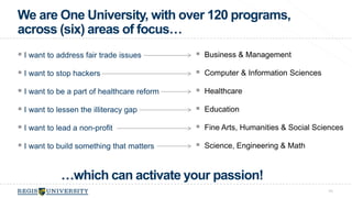 We are One University, with over 120 programs, 
across (six) areas of focus… 
43 
…which can activate your passion! 
 Business & Management 
 Computer & Information Sciences 
 Healthcare 
 Education 
 Fine Arts, Humanities & Social Sciences 
 Science, Engineering & Math 
 I want to address fair trade issues 
 I want to stop hackers 
 I want to be a part of healthcare reform 
 I want to lessen the illiteracy gap 
 I want to lead a non-profit 
 I want to build something that matters 
 