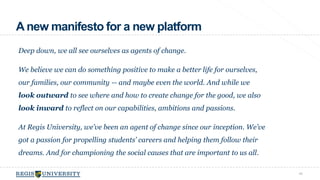 A new manifesto for a new platform 
Deep down, we all see ourselves as agents of change. 
We believe we can do something positive to make a better life for ourselves, 
our families, our community -- and maybe even the world. And while we 
look outward to see where and how to create change for the good, we also 
look inward to reflect on our capabilities, ambitions and passions. 
At Regis University, we’ve been an agent of change since our inception. We’ve 
got a passion for propelling students’ careers and helping them follow their 
dreams. And for championing the social causes that are important to us all. 
46 
 