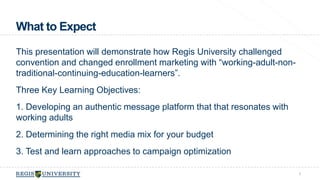 What to Expect 
This presentation will demonstrate how Regis University challenged 
convention and changed enrollment marketing with “working-adult-non-traditional- 
continuing-education-learners”. 
Three Key Learning Objectives: 
1. Developing an authentic message platform that that resonates with 
working adults 
2. Determining the right media mix for your budget 
3. Test and learn approaches to campaign optimization 
5 
 
