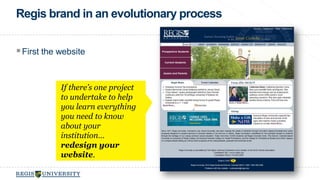 Regis brand in an evolutionary process 
 First the website 
If there’s one project 
to undertake to help 
you learn everything 
you need to know 
about your 
institution… 
redesign your 
website. 
 