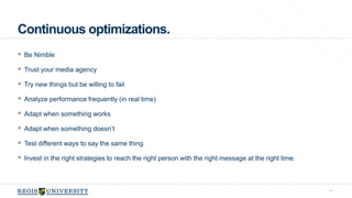 Continuous optimizations. 
 Be Nimble 
 Trust your media agency 
 Try new things but be willing to fail 
 Analyze performance frequently (in real time) 
 Adapt when something works 
 Adapt when something doesn’t 
 Test different ways to say the same thing 
 Invest in the right strategies to reach the right person with the right message at the right time. 
71 
 