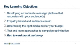 Key Learning Objectives 
1.Developing an authentic message platform that 
resonates with your audience(s) 
2.Empathy-based and audience-centric 
3.Determining the right media mix for your budget 
4.Test and learn approaches to campaign optimization 
5.Run toward brand, not away 
75 
 