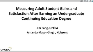 Measuring Adult Student Gains and
Satisfaction After Earning an Undergraduate
Continuing Education Degree
Jim Fong, UPCEA
Amanda Mason-Singh, Hobsons
 