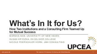 The Leaders in Professional, Continuing, and Online Education 1www.upcea.edu
What’s In It for Us?
How Two Institutions and a Consulting Firm Teamed Up
for Mutual Success
MARSHA HAM, UNIVERSITY OF NEW HAVEN
SUSAN KRYCZKA, EXCELSIOR COLLEGE
NICOLE FOERSCHLER HORN, JMH CONSULTING
 