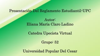 Presentación Del Reglamento Estudiantil-UPC 
Autor: 
Eliana María Claro Ladino 
Catedra Upecista Virtual 
Grupo: 52 
Universidad Popular Del Cesar 
 
