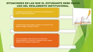 SITUACIONES EN LAS QUE EL ESTUDIANTE DEBE HACER 
USO DEL REGLAMENTO INSTITUCIONAL. 
4. Respalda al estudiante, cuando en sus solicitudes no 
obtiene respuesta oportuna 
5.Tendrá bases para exigir su notas en caso que no se 
hagan entrega a tiempo de estas 
6.Si el estudiante esta fuera de la institución 
representando a la misma en cualquier área, puede 
solicitar los exámenes supletorios 
 