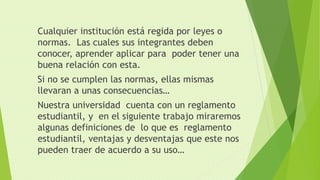 Cualquier institución está regida por leyes o 
normas. Las cuales sus integrantes deben 
conocer, aprender aplicar para poder tener una 
buena relación con esta. 
Si no se cumplen las normas, ellas mismas 
llevaran a unas consecuencias… 
Nuestra universidad cuenta con un reglamento 
estudiantil, y en el siguiente trabajo miraremos 
algunas definiciones de lo que es reglamento 
estudiantil, ventajas y desventajas que este nos 
pueden traer de acuerdo a su uso… 
 