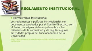 REGLAMENTO INSTITUCIONAL 
 Normatividad Institucional 
Los reglamentos y políticas institucionales son 
documentos aprobados por el Comité Directivo, con 
el ánimo de asignar deberes y derechos a los 
miembros de la comunidad y de regular algunas 
actividades propias del funcionamiento de la 
Universidad 
http://secretariageneral.uniandes.edu.co/index.php/es/normatividad-institucional 
 