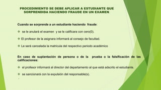 PROCEDIMIENTO SE DEBE APLICAR A ESTUDIANTE QUE 
SORPRENDIDA HACIENDO FRAUDE EN UN EXAMEN. 
Cuando se sorprende a un estudiante haciendo fraude: 
 se le anulará el examen y se le calificara con cero(0). 
 El profesor de la asignara informará al consejo de facultad. 
 Le será cancelada la matricula del respectivo periodo académico 
En caso de suplantación de persona o de la prueba o la falsificación de las 
calificaciones: 
 el profesor informará al director del departamento al que está adscrito el estudiante. 
 se sancionará con la expulsión del responsable(s). 
. 
 