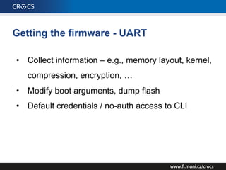 Getting the firmware - UART
• Collect information – e.g., memory layout, kernel,
compression, encryption, …
• Modify boot arguments, dump flash
• Default credentials / no-auth access to CLI
 