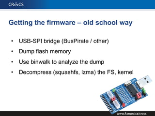 Getting the firmware – old school way
• USB-SPI bridge (BusPirate / other)
• Dump flash memory
• Use binwalk to analyze the dump
• Decompress (squashfs, lzma) the FS, kernel
 