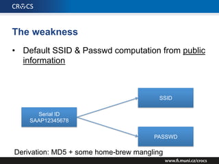 The weakness
• Default SSID & Passwd computation from public
information
Serial ID
SAAP12345678
SSID
PASSWD
Derivation: MD5 + some home-brew mangling
 