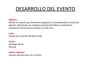 DESARROLLO DEL EVENTO
Objetivo
Brindar un espacio que fomente la integración y competitividad a través del
deporte, ofreciendo una novedosa variante del fútbol y resaltando la
importancia de los buenos valores y la vida sana.

Lugar
Campo de La Cancha del Holy trinity

Fechas
Domingo xxx de
Doming

Público Objetivo
Jóvenes varones entre 14 y 18 años
 
