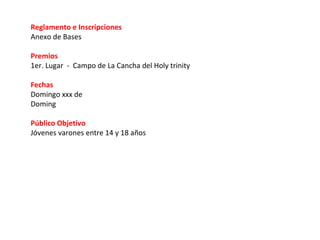 Reglamento e Inscripciones
Anexo de Bases

Premios
1er. Lugar - Campo de La Cancha del Holy trinity

Fechas
Domingo xxx de
Doming

Público Objetivo
Jóvenes varones entre 14 y 18 años
 