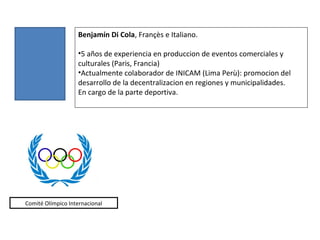Benjamín Di Cola, Françès e Italiano.

                   •5 años de experiencia en produccion de eventos comerciales y
                   culturales (Paris, Francia)
                   •Actualmente colaborador de INICAM (Lima Perù): promocion del
                   desarrollo de la decentralizacion en regiones y municipalidades.
                   En cargo de la parte deportiva.




Comité Olímpico Internacional
 