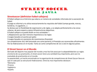 STREET SOCCER
                                   LA JAULA
Streetsoccer (definicion futbol callejero)
El fútbol callejero es el término que abarca un número de variedades informales de la asociación de
futbol.
El juego es informal y no utiliza necesariamente los requisitos del futbol (campo grande, marcas,
banderas, 11 jugadores…).
Se destaca por la flexibilidad de organizacion y de reglas, y se adapta perfectamente a las zonas
urbanas, de poco espacio y pocas infraestructuras deportivas.
El futbol callejero se puede dividir en tres variedades 1:
1.Adaptaciones que dan menores importancia a las reglas
2.Juegos basados en puntos por goles
3.Juegos basados en asociacion de movimientos (freestyle)
Las competiciones 3x3, 4x4 (actuando uno como portero), el freestyle son reconocidas oficialmentes
Por las federaciones en el mundo. Tanto asi como competicines de 1x1 o 2x2 en algunos paises.


El Street Soccer en el Mundo
Derivado del deporte mas popular del mundo y mas facil de aceso por la adaptabilidad de sus reglas
al entorno de sus practicante, el street soccer tiene una cantidad muy importante, pero aun no
evaludada de practicantes en el mundo.
Su popularidad, y el excito encontrado en la organización de competiciones de Street Soccer llevo en
que en cada pais se estructuren federaciones. Entre las mas importantes destacan:
•Alemania
•Francia
•Inglaterra
•España
 