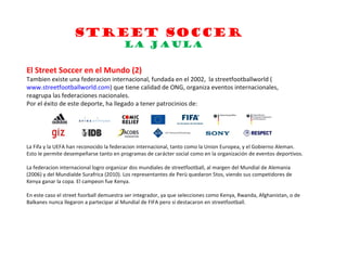 STREET SOCCER
                                        LA JAULA

El Street Soccer en el Mundo (2)
Tambien existe una federacion internacional, fundada en el 2002, la streetfootballworld (
www.streetfootballworld.com) que tiene calidad de ONG, organiza eventos internacionales,
reagrupa las federaciones nacionales.
Por el éxito de este deporte, ha llegado a tener patrocinios de:




La Fifa y la UEFA han reconocido la federacion internacional, tanto como la Union Europea, y el Gobierno Aleman.
Esto le permite desempeñarse tanto en programas de carácter social como en la organización de eventos deportivos.

La federacion internacional logro organizar dos mundiales de streetfootball, al margen del Mundial de Alemania
(2006) y del Mundialde Surafrica (2010). Los representantes de Perù quedaron 5tos, viendo sus competidores de
Kenya ganar la copa. El campeon fue Kenya.

En este caso el street foorball demuestra ser integrador, ya que selecciones como Kenya, Rwanda, Afghanistan, o de
Balkanes nunca llegaron a partecipar al Mundial de FIFA pero si destacaron en streetfootball.
 