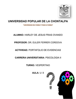 UNIVERSIDAD POPULAR DE LA CHONTALPA
“UNIVERSIDAD DEL PUEBLO Y PARA EL PUEBLO”
ALUMNO: HARLEY DE JESUS FRIAS OVANDO
PROFESOR: DR. EULER FERRER CORDOVA
ACTIVIDAD: PORTAFOLIO DE EVIDENCIAS
CARRERA UNIVERSITARIA: PSICOLOGIA II
TURNO: VESPERTINO
AULA: U: 8
 