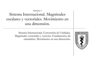 Semana 1 Sistema Internacional. Magnitudes escalares y vectoriales. Movimiento en una dimensión. Sistema Internacional. Conversión de Unidades. Magnitudes vectoriales y vectores. Fundamentos de cinemática. Movimiento en una dimensión. 