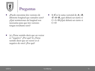Preguntas ¿Puede encontrar dos vectores de diferente longitud que sumados cero? ¿Qué restricciones de longitud son necesarias para que tres vectores tengan resultante cero? (a) ¿Tiene sentido decir que un vector es “negativo” ¿Por qué? b) ¿Tiene sentido decir que un vector es el negativo de otro? ¿Por qué? Si  C  es la suma vectorial de  A  y  B ,  C = A + B , ¿qué deberá ser cierto si C=A+B?¿Qué deberá ser cierto si C=0? 