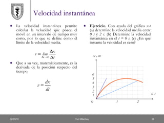 Velocidad instantánea La velocidad instantánea permite calcular la velocidad que posee el móvil en un intervalo de tiempo muy corto, por lo que se define como el límite de la velocidad media.  Que a su vez, matemáticamente, es la derivada de la posición respecto del tiempo.  Ejercicio . Con ayuda del gráfico  x-t  (a) determine la velocidad media entre  0 s  y  2 s . (b) Determine la velocidad instantánea en el  t = 0 s . (c) ¿En qué instante la velocidad es cero? 