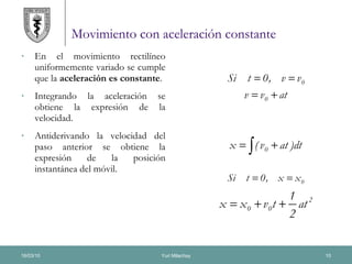 Movimiento con aceleración constante En el movimiento rectilíneo uniformemente variado se cumple que la  aceleración es constante . Integrando la aceleración se obtiene la expresión de la velocidad. Antiderivando la velocidad del paso anterior se obtiene la expresión de la posición instantánea del móvil. 