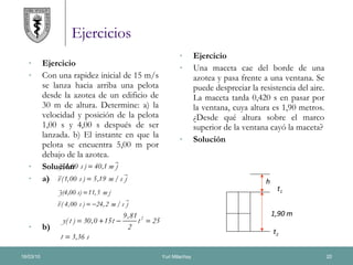 Ejercicios Ejercicio Con una rapidez inicial de 15 m/s se lanza hacia arriba una pelota desde la azotea de un edificio de 30 m de altura. Determine: a) la velocidad y posición de la pelota 1,00 s y 4,00 s después de ser lanzada. b) El instante en que la pelota se encuentra 5,00 m por debajo de la azotea. Solución a) b) Ejercicio Una maceta cae del borde de una azotea y pasa frente a una ventana. Se puede despreciar la resistencia del aire. La maceta tarda 0,420 s en pasar por la ventana, cuya altura es 1,90 metros. ¿Desde qué altura sobre el marco superior de la ventana cayó la maceta? Solución h 1,90 m t 1 t 2 