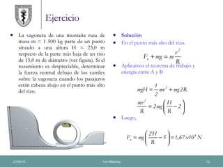 Ejercicio La vagoneta de una montaña rusa de masa m = 1 500 kg parte de un punto situado a una altura H = 23,0 m respecto de la parte más baja de un riso de 15,0 m de diámetro (ver figura). Si el rozamiento es despreciable, determinar la fuerza normal debajo de los carriles sobre la vagoneta cuando los pasajeros están cabeza abajo en el punto más alto del rizo. Solución  En el punto más alto del rizo. Aplicamos el teorema de trabajo y energía entre A y B Luego, 