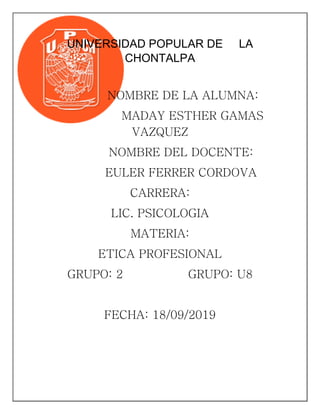 UNIVERSIDAD POPULAR DE LA
CHONTALPA
NOMBRE DE LA ALUMNA:
MADAY ESTHER GAMAS
VAZQUEZ
NOMBRE DEL DOCENTE:
EULER FERRER CORDOVA
CARRERA:
LIC. PSICOLOGIA
MATERIA:
ETICA PROFESIONAL
GRUPO: 2 GRUPO: U8
FECHA: 18/09/2019
 