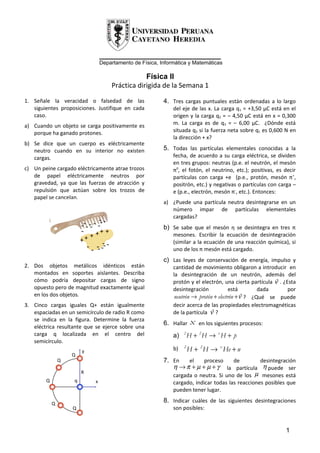 _____________________________
                                   Departamento de Física, Informática y Matemáticas

                                                     Física II
                                         Práctica dirigida de la Semana 1

1. Señale la veracidad o falsedad de las                    4. Tres cargas puntuales están ordenadas a lo largo
   siguientes proposiciones. Justifique en cada                 del eje de las x. La carga q1 = +3,50 μC está en el
   caso.                                                        origen y la carga q2 = – 4,50 μC está en x = 0,300
a) Cuando un objeto se carga positivamente es                   m. La carga es de q3 = – 6,00 μC. ¿Dónde está
   porque ha ganado protones.                                   situada q3 si la fuerza neta sobre q1 es 0,600 N en
                                                                la dirección + x?
b) Se dice que un cuerpo es eléctricamente
   neutro cuando en su interior no existen                  5. Todas las partículas elementales conocidas a la
   cargas.                                                      fecha, de acuerdo a su carga eléctrica, se dividen
                                                                en tres grupos: neutras (p.e. el neutrón, el mesón
c) Un peine cargado eléctricamente atrae trozos                 π0, el fotón, el neutrino, etc.); positivas, es decir
   de papel eléctricamente neutros por                          partículas con carga +e (p.e., protón, mesón π+,
   gravedad, ya que las fuerzas de atracción y                  positrón, etc.) y negativas o partículas con carga –
   repulsión que actúan sobre los trozos de                     e (p.e., electrón, mesón π-, etc.). Entonces:
   papel se cancelan.
                                                            a) ¿Puede una partícula neutra desintegrarse en un
                                                               número impar de partículas elementales
                                                               cargadas?
                                 --
                        --- -- - --                         b) Se sabe que el mesón η se desintegra en tres π
                        - + ++ +                                mesones. Escribir la ecuación de desintegración
                        ++
                          - - -- --- -
                                                                (similar a la ecuación de una reacción química), si
                                                                uno de los π mesón está cargado.
                                                            c) Las leyes de conservación de energía, impulso y
2. Dos objetos metálicos idénticos están                        cantidad de movimiento obligaron a introducir en
   montados en soportes aislantes. Describa                     la desintegración de un neutrón, además del
   cómo podría depositar cargas de signo                        protón y el electrón, una cierta partícula ν . ¿Esta
                                                                                                            %
   opuesto pero de magnitud exactamente igual                   desintegración            está        dada       por
   en los dos objetos.                                           neutrón → protón + electrón + ν% ? ¿Qué se puede
3. Cinco cargas iguales Q+ están igualmente                     decir acerca de las propiedades electromagnéticas
   espaciadas en un semicírculo de radio R como                 de la partícula ν ?
                                                                                 %
   se indica en la figura. Determine la fuerza
   eléctrica resultante que se ejerce sobre una
                                                            6. Hallar     x   en los siguientes procesos:
   carga q localizada en el centro del                          a)   2
                                                                         H + 2H → x H + p
   semicírculo.
                        y                                       b)   2
                                                                         H + 2 H → x He + n
                    Q
                Q                                           7. En    el    proceso     de       desintegración
                                                               η → π + µ + µ + γ la partícula η puede ser
                        R
                                                               cargada o neutra. Si uno de los µ mesones está
        Q           q          x                                cargado, indicar todas las reacciones posibles que
                                                                pueden tener lugar.

            Q
                                                            8. Indicar cuáles de las siguientes desintegraciones
                    Q                                           son posibles:


                                                                                                                1
 