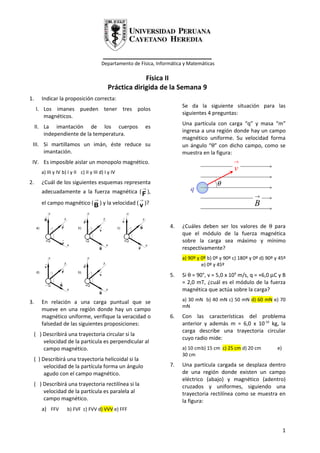 _____________________________
                                          Departamento de Física, Informática y Matemáticas

                                                          Física II
                                             Práctica dirigida de la Semana 9
1.     Indicar la proposición correcta:
                                                                             Se da la siguiente situación para las
     I. Los imanes pueden tener tres polos
                                                                             siguientes 4 preguntas:
        magnéticos.
                                                                             Una partícula con carga “q” y masa “m”
     II. La imantación de los cuerpos                        es
                                                                             ingresa a una región donde hay un campo
         independiente de la temperatura.
                                                                             magnético uniforme. Su velocidad forma
 III. Si martillamos un imán, éste reduce su                                 un ángulo “θ” con dicho campo, como se
      imantación.                                                            muestra en la figura:
 IV. Es imposible aislar un monopolo magnético.                                                      →

       a) III y IV b) I y II c) II y III d) I y IV
                                                                                                     v
2.     ¿Cuál de los siguientes esquemas representa                                            θ
       adecuadamente a la fuerza magnética ( F ),
                                                           →                    q
                                                                                                               →
                            →                    →
       el campo magnético ( B ) y la velocidad ( v )?                                                          B

                                                                       4.    ¿Cuáles deben ser los valores de θ para
                                                                             que el módulo de la fuerza magnética
                                                                             sobre la carga sea máximo y mínimo
                                                                             respectivamente?
                                                                             a) 90º y 0º b) 0º y 90º c) 180º y 0º d) 90º y 45º
                                                                                      e) 0º y 45º
                                                                       5.    Si θ = 90°, v = 5,0 x 106 m/s, q = +6,0 µC y B
                                                                             = 2,0 mT, ¿cuál es el módulo de la fuerza
                                                                             magnética que actúa sobre la carga?

3.     En relación a una carga puntual que se                                a) 30 mN b) 40 mN c) 50 mN d) 60 mN e) 70
                                                                             mN
       mueve en una región donde hay un campo
       magnético uniforme, verifique la veracidad o                    6.    Con las características del problema
       falsedad de las siguientes proposiciones:                             anterior y además m = 6,0 x 10 -16 kg, la
                                                                             carga describe una trayectoria circular
 ( ) Describirá una trayectoria circular si la
                                                                             cuyo radio mide:
     velocidad de la partícula es perpendicular al
     campo magnético.                                                        a) 10 cmb) 15 cm c) 25 cm d) 20 cm           e)
                                                                             30 cm
 ( ) Describirá una trayectoria helicoidal si la
      velocidad de la partícula forma un ángulo                        7.    Una partícula cargada se desplaza dentro
      agudo con el campo magnético.                                          de una región donde existen un campo
                                                                             eléctrico (abajo) y magnético (adentro)
 ( ) Describirá una trayectoria rectilínea si la                             cruzados y uniformes, siguiendo una
     velocidad de la partícula es paralela al                                trayectoria rectilínea como se muestra en
     campo magnético.                                                        la figura:
       a) FFV        b) FVF c) FVV d) VVV e) FFF


                                                                                                                               1
 