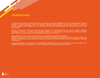 GENERALIDADES
La Oficina Universitaria de Admisión, Matrícula y Registro Académico (OAMRA) de la Universidad Peruana Cayetano
Heredia, considera importante utilizar los medios académicos-administrativos, que garanticen captar el talento de
nuestra juventud que califiquen con los más altos méritos para desenvolverse con excelencia en una carrera
universitaria.
Por tal motivo busca seleccionar personas que, además de conocimientos teóricos, posean también aptitudes,
habilidades, intereses y valores que les permitan obtener los conocimientos y las técnicas de modo que puedan
desarrollarse en la sociedad, solucionando problemas que se les presente.
¿Qué significa inscribirse como postulante de la Universidad Peruana Cayetano Heredia?
Significa, registrarse en el libro de las partidas de nacimiento académico-estudiantil de quienes aspiran a iniciar sus
estudios universitarios en esta institución, en las carreras que en ella se desarrollan y ofrecen a estudiantes nacionales
y extranjeros.
La inscripción debe ser realizada con responsabilidad, aportando la correcta información que se les solicite, con la
finalidad de facilitar su identificación y su correcto registro en la modalidad y carrera elegida.
GUÍA DEL
POSTULANTE
2020
22
 