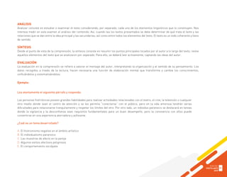 ANÁLISIS
Analizar consiste en estudiar o examinar el texto considerando, por separado, cada uno de los elementos lingüísticos que lo constituyen. Nos
interesa medir en este examen el análisis del contenido. Así, cuando lea los textos presentados se debe determinar de qué trata el texto y las
relaciones que se dan entre la idea principal y las secundarias; así como entre todos los elementos del texto. El texto es un todo coherente y lleno
de sentido.
SÍNTESIS
Desde el punto de vista de la comprensión, la síntesis consiste en resumir los puntos principales tocados por el autor a lo largo del texto; reúne
aquellos elementos del texto que se analizaron por separado. Para ello, se deberá leer activamente, captando las ideas del autor.
EVALUACIÓN
La evaluación en la comprensión se refiere a valorar el mensaje del autor, interpretando la organización y el sentido de su pensamiento. Los
datos recogidos a través de la lectura, hacen necesaria una función de elaboración mental que transforme y cambie los conocimientos,
unificándolos y sistematizándolos.
Ejemplo:
Lea atentamente el siguiente párrafo y responda:
Las personas histriónicas poseen grandes habilidades para realizar actividades relacionadas con el teatro, el cine, la televisión o cualquier
otro medio donde sean el centro de atención y se les permita “conectarse” con el público, pero en la vida amorosa tendrán serias
dificultades para relacionarse tranquilamente y respetar los límites del otro. Por otro lado, un individuo paranoico se destacará en tareas
donde la vigilancia y la desconfianza sean requisitos fundamentales para un buen desempeño, pero la convivencia con ellos puede
convertirse en una experiencia aterradora y asfixiante.
¿Cuál es un tema desarrollado?
A. El histrionismo negativo en el ámbito artístico
B. El individualismo paranoico
C. Las muestras de afecto en la pareja
D. Algunos estilos afectivos peligrosos
E. El comportamiento sociópata
GUÍA DEL
POSTULANTE
2020
31
 