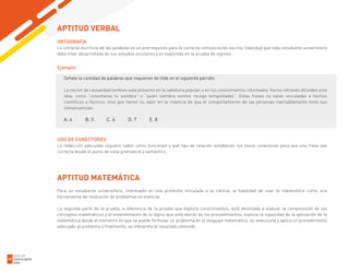 ORTOGRAFÍA
La correcta escritura de las palabras es un prerrequisito para la correcta comunicación escrita, habilidad que todo estudiante universitario
debe traer desarrollada de sus estudios escolares y es explorada en la prueba de ingreso.
Ejemplo:
Señale la cantidad de palabras que requieren de tilde en el siguiente párrafo:
La nocion de causalidad tambien esta presente en la sabiduria popular o en los conocimientos informales. Varios refranes difunden esta
idea, como “cosecharas tu siembra” o “quien siembra vientos recoge tempestades”. Estas frases no estan vinculadas a hechos
cientificos o facticos, sino que tienen su valor en la creencia de que el comportamiento de las personas inevitablemente tiene sus
consecuencias.
A. 4 B. 5 C. 6 D. 7 E. 8
USO DE CONECTORES
La redacción adecuada requiere saber cómo funcionan y qué tipo de relación establecen los nexos conectores para que una frase sea
correcta desde el punto de vista gramatical y semántico.
APTITUD MATEMÁTICA
Para un estudiante universitario, interesado en una profesión vinculada a la ciencia, la habilidad de usar la matemática como una
herramienta de resolución de problemas es esencial.
La segunda parte de la prueba, a diferencia de la prueba que explora conocimientos, está destinada a evaluar la comprensión de los
conceptos matemáticos y el entendimiento de la lógica que está detrás de los procedimientos, explora la capacidad de la aplicación de la
matemática desde el momento en que se puede formular un problema en el lenguaje matemático, se selecciona y aplica un procedimiento
adecuado al problema y finalmente, se interpreta el resultado obtenido.
APTITUD VERBAL
GUÍA DEL
POSTULANTE
2020
32
 