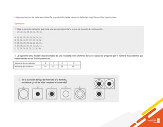 Las preguntas son de naturaleza sencilla y resolución rápida ya que no deberían exigir desarrollar operaciones.
Ejemplos:
1. Elige la serie de números que tiene una secuencia similar a la que se muestra a continuación:
22, 40, 24, 38, 26, 36, 28, 34,
A. 20, 40, 18, 38. 16, 36, 14, 34, ..
B. 28, 26, 24,22, 20, 18, 16, 14, ..
C. 20, 30, 22, 28, 24, 26, 26, 24, …
D. 20, 38, 22, 40, 24, 42, 26, 44, …
E. 22, 24, 26,28, 30, 32, 34, 36, ..
2. La siguiente tabla muestra los resultados de una encuesta entre choferes de taxi en la que se preguntó por el número de accidentes que
habían tenido en los 5 años anteriores.
Número de accidentes 0 1 2 3
Número de choferes 14 17 24 45
3. En la sucesión de figuras mostrada a la derecha,
establecer ¿Cuál de ellas completa el cuadrado?
A. B. C. D. E.
GUÍA DEL
POSTULANTE
2020
33
 