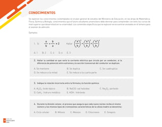 Se exploran los conocimientos contemplados en el plan general de estudios del Ministerio de Educación, en las áreas de Matemática,
Física, Química y Biología, conocimientos que el futuro estudiante universitario debe dominar para comprender con éxito los cursos de
nivel superior que desarrollará en la universidad. Los contenidos específicos que se exploran se encuentran anotados en el temario para
el examen de admisión.
Ejemplos:
CONOCIMIENTOS
2. Hallar la cantidad en que varía la corriente eléctrica que circula por un conductor, si la
diferencia de potencial entre extremos y la sección transversal del conductor se duplican.
A. Se mantiene B. Se duplica C. Se cuadruplica
D. Se reduce a la mitad E. Se reduce a la cuarta parte
1. Si Hallar
A. 1 B. 2 C. 4 D. 6 E. 3
3. Indique la relación incorrecta entre la fórmula y la función química:
A. Al2O3: óxido básico B. NaClO: sal haloidea C. Na2O2: peróxido
D. CaH2: hidruro metálico E. KOH: hidróxido
4. Durante la división celular, el proceso que asegura que cada nuevo núcleo reciba el mismo
número y los mismos tipos de cromosomas característicos de la célula madre se denomina:
A. Ciclo celular B. Mitosis C. Meiosis D. Citocinesis E. Sinapsis
GUÍA DEL
POSTULANTE
2020
34
 