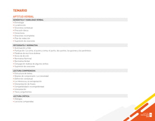 APTITUD VERBAL
SEMÁNTICA Y HABILIDAD VERBAL
• Etimología
• La definición
• Sinonimia contextual
• Precisión léxica
• Conectores
• Oraciones incompletas
• Plan de redacción
• Supresión de oraciones
ORTOGRAFÍA Y NORMATIVA
• Acentuación y tilde
• Puntuación: La coma, el punto y coma, el punto, dos puntos, los guiones y los paréntesis
• Palabras de escritura dudosa
• Vicios de dicción
• Normativa Nominal
• Normativa Verbal
• Conjugación dudosa de algunos verbos
• Supresión de oraciones
LECTURA COMPRENSIVA
• Estructura de textos
• Niveles de comprensión: La Literalidad
• Definición contextual
• La inferencia y la extrapolación
• Interpretación de frases
• Compatibilidad e incompatibilidad
• Interpolación
• Tesis y argumentos
LECTURA CRÍTICA
• Diálogos
• Lecturas comparadas
TEMARIO
GUÍA DEL
POSTULANTE
2020
35
 