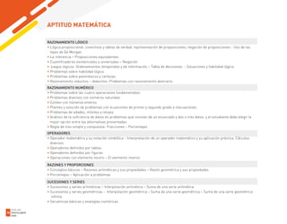 RAZONAMIENTO LÓGICO
• Lógica proposicional, conectivos y tablas de verdad, representación de proposiciones, negación de proposiciones - Uso de las
leyes de De Morgan
• La inferencia – Proposiciones equivalentes
• Cuantificadores existenciales y universales – Negación
• Juegos lógicos: Ordenamientos temporales y de información – Tabla de decisiones - Situaciones y habilidad lógica
• Problemas sobre habilidad lógica
• Problemas sobre parentescos y certezas
• Razonamiento inductivo – deductivo. Problemas con razonamiento abstracto
RAZONAMIENTO NUMÉRICO
• Problemas sobre las cuatro operaciones fundamentales
• Problemas diversos con números naturales
• Conteo con números enteros
• Planteo y solución de problemas con ecuaciones de primer y segundo grado e inecuaciones
• Problemas de edades, móviles y relojes
• Análisis de la suficiencia de datos en problemas que constan de un enunciado y dos o tres datos, y el estudiante debe elegir la
mejor opción entre las alternativas presentadas
• Regla de tres simple y compuesta- Fracciones – Porcentajes
OPERADORES
• Operador matemático y su notación simbólica – Interpretación de un operador matemático y su aplicación práctica. Cálculos
diversos
• Operadores definidos por tablas
• Operadores definidos por figuras
• Operaciones con elemento neutro – El elemento inverso
RAZONES Y PROPORCIONES
• Conceptos básicos – Razones aritméticas y sus propiedades – Razón geométrica y sus propiedades
• Porcentajes – Aplicación a problemas
SUCESIONES Y SERIES
• Sucesiones y series aritméticas – Interpolación aritmética – Suma de una serie aritmética
• Sucesiones y series geométricas - Interpolación geométrica – Suma de una serie geométrica – Suma de una serie geométrica
infinita
• Secuencias básicas y analogías numéricas
APTITUD MATEMÁTICA
GUÍA DEL
POSTULANTE
2020
36
 