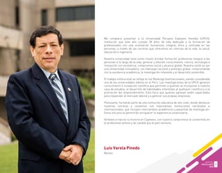 Luis Varela Pinedo
Rector
Me complace presentar a la Universidad Peruana Cayetano Heredia (UPCH),
institución que este año cumple 58 años de vida dedicada a la formación de
profesionales con una orientación humanista, integral, ética y centrada en las
personas, a través de las carreras que ofrecemos en ciencias de la vida, la salud,
educación e ingeniería.
Nuestra universidad tiene como misión brindar formación profesional integral a las
personas a lo largo de la vida; generar y difundir conocimiento, ciencia, tecnología e
innovación con excelencia, compromiso social y alcance global. Nuestra visión es ser
una Universidad innovadora, con liderazgo nacional y prestigio global, comprometida
con la excelencia académica, la investigación relevante y el desarrollo sostenible.
El trabajo institucional se refleja en los Rankings Internacionales, siendo considerada
una de las universidades líderes en el Perú. Las investigaciones de la UPCH generan
conocimiento e innovación científica que permiten a quienes se incorporan a nuestra
casa de estudios, el desarrollo de habilidades inherentes al quehacer científico y a la
promoción del emprendimiento. Esto hace que quienes egresan estén capacitados
para responder al mercado laboral y a generar sus propias empresas.
Postulante, formarás parte de una institución educativa de alto nivel, donde destacan
nuestras carreras y convenios con importantes instituciones nacionales e
internacionales, que incluyen intercambios académicos y pasantías de investigación.
Estos vínculos te permitirán enriquecer tu experiencia universitaria.
Atrévete a marcar tu historia en Cayetano, con nuestro compromiso te convertirás en
el profesional exitoso y de calidad que el país necesita.
GUÍA DEL
POSTULANTE
2020
3
 