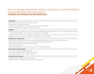Carreras: Biología, Estomatología, Farmacia y Bioquímica, Ingeniería Ambiental,
Ingeniería Biomédica, Nutrición y Química
TEMARIO DE PRUEBA DE MATEMÁTICAS
CONJUNTOS
• Conjuntos y elementos – Pertenencia – Determinación
• Subconjuntos – Igualdad de conjuntos
• Operaciones con conjuntos: unión, intersección, diferencia y complemento
• Conjuntos especiales: Conjunto vacío y conjunto universal
NÚMEROS
• Números enteros, representación en la recta numérica – Operaciones con números enteros: suma, resta, multiplicación y división.
Concepto de divisibilidad – números primos y compuestos – MCD y MCM
• Números reales – Números racionales y su representación como fracción – Operaciones con números reales: suma, resta,
multiplicación, división y radicación- Operaciones con fracciones- Valor absoluto
EXPRESIONES ALGEBRAICAS
• Polinomios y su clasificación – Términos semejantes e igualdad de polinomios – Valor numérico de un polinomio
• Operaciones con polinomios: Suma, resta, multiplicación y división de polinomios
• Productos y cocientes notables – El teorema del resto.
• Técnicas de factorización
• Expresiones algebraicas racionales. Descomposición en fracciones parciales
ECUACIONES E INECUACIONES
• Ecuaciones e inecuaciones de primer grado
• Ecuaciones de segundo orden. Técnicas de resolución
• Inecuaciones de primer orden. Conjunto solución
SISTEMAS DE ECUACIONES
• Sistemas de dos ecuaciones con dos incógnitas
• Métodos de solución: Regla de Cramer y eliminación Gaussiana
GUÍA DEL
POSTULANTE
2020
41
 