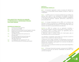 Art. 1 El presente reglamento, norma el proceso de admisión al
Pregrado en la Universidad Peruana Cayetano Heredia, en todas sus
modalidades.
Art. 2 La UPCH cuenta con un Sistema de Admisión que establece las
políticas para admitir a sus estudiantes de pregrado. La Oficina
Universitaria de Admisión, Matrícula y Registro Académico (OAMRA) es
la encargada de planificar, organizar, administrar y desarrollar el
proceso de admisión.
Art. 3 El Consejo Universitario de la UPCH, es la instancia que
aprueba el número de vacantes por modalidad para cada carrera. La
persona con discapacidad tiene derecho a una reserva del 5% de las
vacantes ofrecidas en sus procedimientos de admisión.
Art. 3A La UPCH en amparo de su autonomía normativa y
administrativa establece cláusulas condicionales, en cada proceso de:
a. Admisión: sobre el número mínimo de ingresantes para el
funcionamiento de la carrera profesional
b. Matrícula: sobre el número mínimo de matriculados para el
funcionamiento de la carrera profesional.
Los admitidos o estudiantes matriculados en el caso de no existir el
número mínimo establecido, deberán optar por:
• Devolución de los pagos realizados correspondientes al proceso de
admisión y matrícula según sea el caso y los documentos presentados,
dándose por cancelada su participación en el proceso de admisión y
anulación de su matrícula
• Una nueva carrera profesional siempre que exista vacante disponible y
estas sean afines.
Art. 4 El Consejo Universitario aprueba, a propuesta de la OAMRA, el
cronograma anual para las diversas modalidades de admisión a las
carreras de pregrado.
REFERENCIAS NORMATIVAS
1.1. Constitución Política del Perú
1.2. Ley Universitaria 30220
1.3. Estatuto de la Universidad Peruana Cayetano Heredia
1.4. Reglamento General de la Universidad Peruana
Cayetano Heredia
1.5. Ley 29973 (Ley general de la persona con
discapacidad)
1.6. Normativa de admisión para personas con
discapacidad (Resolución Rectoral N°
786-2010-UPCH-CU)
1.7. Ley 29248 y Decreto Legislativo N° 1146
1.8. Ley 29733 (De protección de datos personales)
REGLAMENTO DEL PROCESO DE ADMISIÓN
AL PREGRADO DE LA UNIVERSIDAD PERUANA
CAYETANO HEREDIA
CAPÍTULO I
DISPOSICIONES GENERALES
GUIA DEL
POSTULANTE
2020
55
 