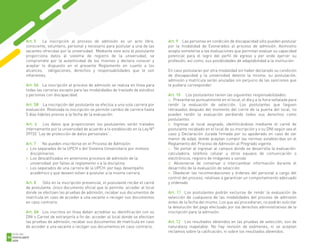 Art. 5 La inscripción al proceso de admisión es un acto libre,
consciente, voluntario, personal y necesario para postular a una de las
vacantes ofrecidas por la universidad. Mediante este acto el postulante
proporciona datos al sistema de registro de la universidad, se
compromete por la autenticidad de los mismos y declara conocer y
aceptar lo dispuesto en el presente Reglamento en cuanto a los
alcances, obligaciones, derechos y responsabilidades que le son
inherentes.
Art. 5A La inscripción al proceso de admisión se realiza en línea para
todas las carreras excepto para las modalidades de traslado de estudios
y personas con discapacidad.
Art. 5B La inscripción del postulante se efectúa a una sola carrera por
evaluación. Realizada la inscripción se permite cambio de carrera hasta
5 días hábiles previos a la fecha de la evaluación.
Art. 6 Los datos que proporcionen los postulantes serán tratados
internamente por la universidad de acuerdo a lo establecido en la Ley N°
29733 “Ley de protección de datos personales”.
Art. 7 No pueden inscribirse en el Proceso de Admisión:
a. Los separados de la UPCH o del Sistema Universitario por motivos
disciplinarios.
b. Los descalificados en anteriores procesos de admisión de la
universidad por faltas al reglamento o a la disciplina.
c. Los separados de una carrera de la UPCH por bajo desempeño
académico y que deseen volver a postular a la misma carrera.
Art. 8 Sólo en la inscripción presencial, el postulante recibe el carné
de postulante, único documento oficial que le permite: acceder al local
donde se efectúen las pruebas de admisión, recabar sus documentos de
matrícula en caso de acceder a una vacante o recoger sus documentos
en caso contrario.
Art. 8A Los inscritos en línea deben acreditar su identificación con su
DNI o Carnet de extranjería a fin de: acceder al local donde se efectúen
las pruebas de admisión, recabar sus documentos de matrícula en caso
de acceder a una vacante o recoger sus documentos en caso contrario.
Art. 9 Las personas en condición de discapacidad sólo pueden postular
por la modalidad de Exonerados al proceso de admisión. Asimismo
acepta someterse a las evaluaciones que permitan evaluar su capacidad
potencial para el logro del perfil de egreso y por ende ejercer su
profesión; así como, sus posibilidades de adaptabilidad a la institución.
En caso postularan por otra modalidad sin haber declarado su condición
de discapacidad y la universidad detecte la misma; su postulación,
admisión y matrícula serán anuladas sin perjuicio de las sanciones que
le pudiera corresponder.
Art. 10 Los postulantes tienen las siguientes responsabilidades:
a. Presentarse puntualmente en el local, el día y a la hora señalada para
rendir la evaluación de selección. Los postulantes que lleguen
retrasados después del momento del cierre de la puerta del local, no
pueden rendir la evaluación perdiendo todos sus derechos como
postulantes
b. Ingresar al local asignado, identificándose mediante el carné de
postulante recabado en el local de su inscripción y o su DNI según sea el
caso y Declaración Jurada firmada por su apoderado en caso de ser
menor de edad, donde aceptan cumplir las normas establecidas en el
Reglamento del Proceso de Admisión al Pregrado vigente.
c. No portar al ingresar al campus donde se desarrolla la evaluación:
calculadora, teléfono celular u otros equipos de comunicación o
electrónicos, registro de imágenes o sonido
d. Abstenerse de conversar o intercambiar información durante el
desarrollo de la evaluación de selección
e. Obedecer las recomendaciones y órdenes del personal a cargo del
control del proceso, relativas a garantizar un comportamiento adecuado
y ordenado
Art. 11 Los postulantes podrán excluirse de rendir la evaluación de
selección de cualquiera de las modalidades del proceso de admisión
antes de la fecha del mismo. Los que así procedieran, no podrán solicitar
la devolución del pago efectuado por los derechos administrativos de la
inscripción para la admisión.
Art. 12 Los resultados obtenidos en las pruebas de selección, son de
naturaleza inapelable. No hay revisión de exámenes, ni se aceptan
reclamos sobre la calificación, ni sobre los resultados obtenidos.
1
GUÍA DEL
POSTULANTE
2020
56
 
