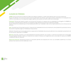 1
GUÍA DEL
POSTULANTE
2020
66
GLOSARIO DE TÉRMINOS
OAMRA: Oficina Universitaria de Admisión, Matrícula y Registro Académico, unidad responsable de todo el proceso de admisión.
Proceso de admisión: Es el proceso de selección de los postulantes más idóneos para seguir estudios universitarios en el pregrado de la
UPCH, en concordancia con los dispositivos legales vigentes y de acuerdo a la misión y visión de la universidad.
Postulante: Persona que luego de cumplir con el proceso de inscripción en cualquiera de sus modalidades ha entregado en la OAMRA los
documentos requeridos para la admisión y ha realizado el pago del Derecho de proceso de admisión-pregrado.
Vacante: Número de estudiantes que la Universidad puede admitir por modalidad a cada carrera, fijado anualmente al inicio del proceso de
admisión.
Apto: Postulante que ha alcanzado vacante en alguna de las modalidades del proceso de admisión y tiene pendiente la presentación de los
documentos requeridos según la modalidad por la que postula.
Admitido: Postulante que ha alcanzado vacante en alguna de las modalidades del proceso de admisión y ha completado la presentación de
los documentos requeridos en la OAMRA.
Matrícula: Acto libre, voluntario y de responsabilidad del postulante admitido, que acredita su condición de estudiante de la Universidad
Peruana Cayetano Heredia e implica su compromiso de cumplir el Estatuto y los reglamentos de la universidad. Se realiza en la OAMRA
completando todos los requisitos.
Reserva de matrícula: Voluntad que expresa un postulante admitido de exceptuarse de iniciar sus actividades académicas en la fecha
prevista. Esta reserva solo tiene validez por un año.
 