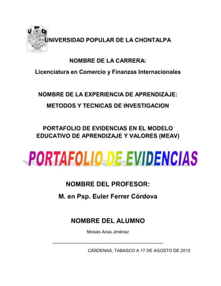 UNIVERSIDAD POPULAR DE LA CHONTALPA
NOMBRE DE LA CARRERA:
Licenciatura en Comercio y Finanzas Internacionales
NOMBRE DE LA EXPERIENCIA DE APRENDIZAJE:
METODOS Y TECNICAS DE INVESTIGACION
PORTAFOLIO DE EVIDENCIAS EN EL MODELO
EDUCATIVO DE APRENDIZAJE Y VALORES (MEAV)
NOMBRE DEL PROFESOR:
M. en Psp. Euler Ferrer Córdova
NOMBRE DEL ALUMNO
Moisés Arias Jiménez
______________________________________________
CÁRDENAS, TABASCO A 17 DE AGOSTO DE 2015
 