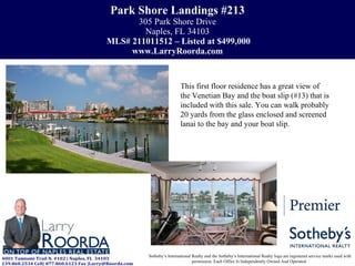 Park Shore Landings #213 305 Park Shore Drive Naples, FL 34103   MLS# 211011512 – Listed at $499,000 www.LarryRoorda.com Sotheby’s International Realty and the Sotheby’s International Realty logo are registered service marks used with permission. Each Office Is Independently Owned And Operated.  This first floor residence has a great view of the Venetian Bay and the boat slip (#13) that is included with this sale. You can walk probably 20 yards from the glass enclosed and screened lanai to the bay and your boat slip.  