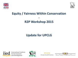Equity / Fairness Within Conservation
-
R2P Workshop 2015
Update for UPCLG
 
