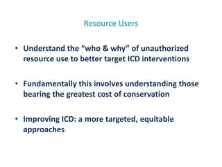 Resource Users
• Understand the “who & why” of unauthorized
resource use to better target ICD interventions
• Fundamentally this involves understanding those
bearing the greatest cost of conservation
• Improving ICD: a more targeted, equitable
approaches
 