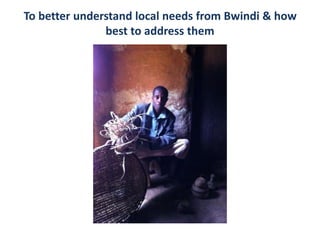 To better understand local needs from Bwindi & how
best to address them
 