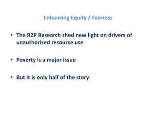 Enhancing Equity / Fairness
• The R2P Research shed new light on drivers of
unauthorised resource use
• Poverty is a major issue
• But it is only half of the story
 